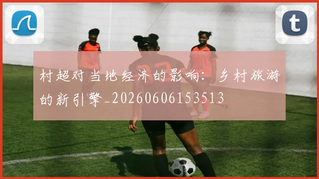 村超对当地经济的影响：乡村旅游的新引擎_20260606153513